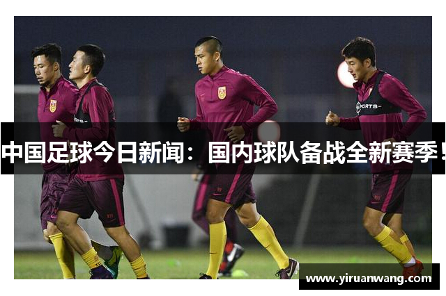 中国足球今日新闻：国内球队备战全新赛季！